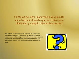 ! Esto es de vital importancia ya que esta escritura es el medio que se utiliza para planificar y cumplir diferentes metas !.Expositora: es importante hacer concretos los beneficios y utilidades de la lectura y escritura en el contexto social y que mejor manera de hacerlo que en el aula para crear un proyecto a largo o corto plazo para realizar con ayuda de los niños, una gran idea en el video es la creación del botiquín para uso del salón.
