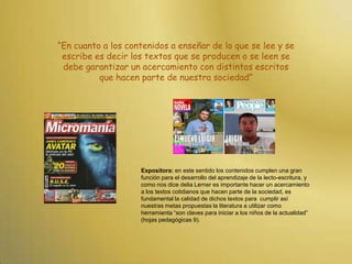 “En cuanto a los contenidos a enseñar de lo que se lee y se escribe es decir los textos que se producen o se leen se debe garantizar un acercamiento con distintos escritos que hacen parte de nuestra sociedad”Expositora: en este sentido los contenidos cumplen una gran función para el desarrollo del aprendizaje de la lecto-escritura, y como nos dice delia Lerner es importante hacer un acercamiento a los textos cotidianos que hacen parte de la sociedad, es  fundamental la calidad de dichos textos para  cumplir así nuestras metas propuestas la literatura a utilizar como herramienta “son claves para iniciar a los niños de la actualidad” (hojas pedagógicas 9).