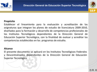 Cd. Madero 2009
Dirección General de Educación Superior Tecnológica
D.R. ©
Propósito
Establecer el lineamiento para la evaluación y acreditación de las
asignaturas que integran los planes de estudio de licenciatura 2009-2010,
diseñados para la formación y desarrollo de competencias profesionales de
los Institutos Tecnológicos dependientes de la Dirección General de
Educación Superior Tecnológica, con la finalidad de evaluar y acreditar las
competencias establecidas en los programas de estudio.
Alcance
El presente documento se aplicará en los Institutos Tecnológicos Federales
y Descentralizados dependientes de la Dirección General de Educación
Superior Tecnológica.
 