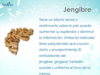 Jengibre
Tiene un efecto tensor y
reafirmante sobre la piel, puede
aumentar su esplendor y disminuir
la inflamación, inhibe los radicales
libres perjudiciales que causan
daño y envejecimiento. El
antioxidante del
jengibre, gingerol, también
suaviza y uniforma el tono de la
misma.
 