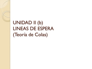 UNIDAD II (b)
LINEAS DE ESPERA
(Teoría de Colas)
 