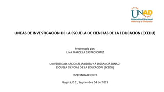 LINEAS DE INVESTIGACION DE LA ESCUELA DE CIENCIAS DE LA EDUCACION (ECEDU)
Presentado por:
LINA MARCELA CASTRO ORTIZ
UNIVERSIDAD NACIONAL ABIERTA Y A DISTANCIA (UNAD)
ESCUELA CIENCIAS DE LA EDUCACIÓN (ECEDU)
ESPECIALIZACIONES
Bogotá, D.C., Septiembre 04 de 2019
 