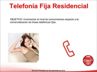 Telefonía Fija Residencial Servicio Prestado por Ecuadortelecom S.A. OBJETIVO: Incrementar el nivel de conocimientos respecto a la comercialización de líneas telefónicas fijas. 