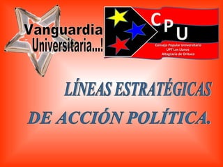 LÍNEAS ESTRATÉGICAS DE ACCIÓN POLÍTICA. Vanguardia Universitaria...! Consejo Popular Universitario UPT Los Llanos  Altagracia de Orituco 