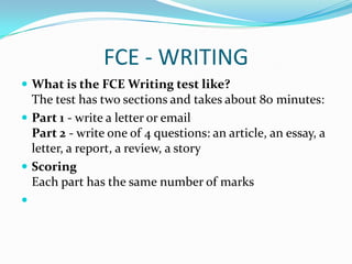 FCE - WRITING
 What is the FCE Writing test like?
The test has two sections and takes about 80 minutes:
 Part 1 - write a letter or email
Part 2 - write one of 4 questions: an article, an essay, a
letter, a report, a review, a story
 Scoring
Each part has the same number of marks

 