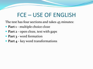FCE – USE OF ENGLISH
The test has four sections and takes 45 minutes:
 Part 1 - multiple choice cloze
 Part 2 - open cloze, text with gaps
 Part 3 - word formation
 Part 4 - key word transformations
 