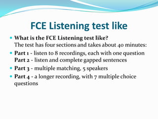 FCE Listening test like
 What is the FCE Listening test like?
The test has four sections and takes about 40 minutes:
 Part 1 - listen to 8 recordings, each with one question
Part 2 - listen and complete gapped sentences
 Part 3 - multiple matching, 5 speakers
 Part 4 - a longer recording, with 7 multiple choice
questions
 