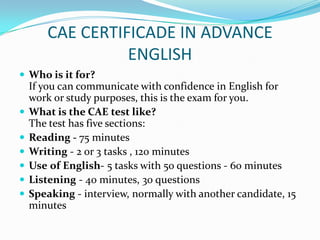 CAE CERTIFICADE IN ADVANCE
ENGLISH
 Who is it for?
If you can communicate with confidence in English for
work or study purposes, this is the exam for you.
 What is the CAE test like?
The test has five sections:
 Reading - 75 minutes
 Writing - 2 or 3 tasks , 120 minutes
 Use of English- 5 tasks with 50 questions - 60 minutes
 Listening - 40 minutes, 30 questions
 Speaking - interview, normally with another candidate, 15
minutes
 