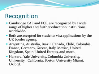 Recognition
 Cambridge CAE and FCE, are recognized by a wide
range of higher and further education institutions
worldwide.
 Both are accepted for students visa applications by the
UK border agency.
 Argentina, Australia, Brazil, Canada, Chile, Colombia,
France, Germany, Greece, Italy, Mexico, United
Kingdom, Spain, United Estates, and more.
 Harvard, Yale University, Columbia University,
University f California, Boston University Miami,
Oxford.
 