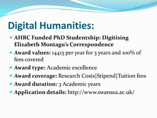 Digital Humanities:
 AHRC Funded PhD Studentship: Digitising
Elizabeth Montagu’s Correspondence
 Award values: 14413 per year for 3 years and 100% of
fees covered
 Award type: Academic excellence
 Award coverage: Research Costs|Stipend|Tuition fees
 Award duration: 3 Academic years
 Application details: http://www.swansea.ac.uk/
 