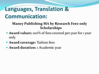 Languages, Translation &
Communication:
Maney Publishing MA by Research Fees-only
Scholarships
 Award values: 100% of fees covered per year for 1 year
only
 Award coverage: Tuition fees
 Award duration: 1 Academic year
 