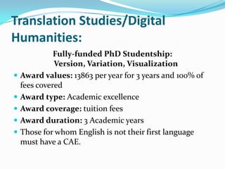 Translation Studies/Digital
Humanities:
Fully-funded PhD Studentship:
Version, Variation, Visualization
 Award values: 13863 per year for 3 years and 100% of
fees covered
 Award type: Academic excellence
 Award coverage: tuition fees
 Award duration: 3 Academic years
 Those for whom English is not their first language
must have a CAE.
 