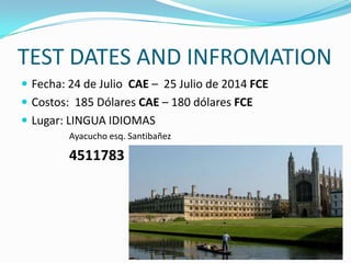 TEST DATES AND INFROMATION
 Fecha: 24 de Julio CAE – 25 Julio de 2014 FCE
 Costos: 185 Dólares CAE – 180 dólares FCE
 Lugar: LINGUA IDIOMAS
Ayacucho esq. Santibañez
4511783
 