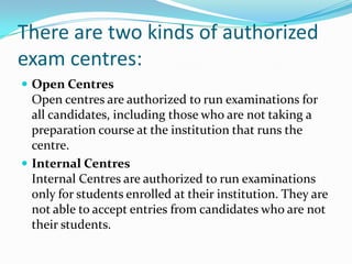 There are two kinds of authorized
exam centres:
 Open Centres
Open centres are authorized to run examinations for
all candidates, including those who are not taking a
preparation course at the institution that runs the
centre.
 Internal Centres
Internal Centres are authorized to run examinations
only for students enrolled at their institution. They are
not able to accept entries from candidates who are not
their students.
 
