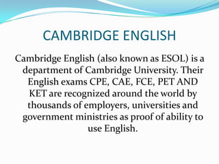 CAMBRIDGE ENGLISH
Cambridge English (also known as ESOL) is a
department of Cambridge University. Their
English exams CPE, CAE, FCE, PET AND
KET are recognized around the world by
thousands of employers, universities and
government ministries as proof of ability to
use English.
 