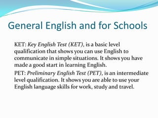 General English and for Schools
KET: Key English Test (KET), is a basic level
qualification that shows you can use English to
communicate in simple situations. It shows you have
made a good start in learning English.
PET: Preliminary English Test (PET), is an intermediate
level qualification. It shows you are able to use your
English language skills for work, study and travel.
 
