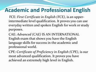Academic and Professional English
FCE: First Certificate in English (FCE), is an upper-
intermediate level qualification. It proves you can use
everyday written and spoken English for work or study
purposes.
CAE: Advanced (CAE) IS AN INTERNATIONAL
English exam that shows you have the English
language skills for success in the academic and
professional world.
CPE: Certificate of Proficiency in English (CPE), is our
most advanced qualification. It proves you have
achieved an extremely high level in English.
 