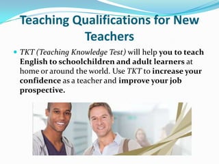 Teaching Qualifications for New
Teachers
 TKT (Teaching Knowledge Test) will help you to teach
English to schoolchildren and adult learners at
home or around the world. Use TKT to increase your
confidence as a teacher and improve your job
prospective.
 