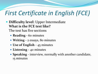First Certificate in English (FCE)
 Difficulty level: Upper Intermediate
What is the FCE test like?
The test has five sections
 Reading - 60 minutes
 Writing - 2 essays, 80 minutes
 Use of English - 45 minutes
 Listening - 40 minutes
 Speaking - interview, normally with another candidate,
15 minutes
 