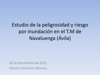 Estudio de la peligrosidad y riesgo
por inundación en el T.M de
Navaluenga (Ávila)
26 de Noviembre de 2012
Alberto Cañivano Moreno
 