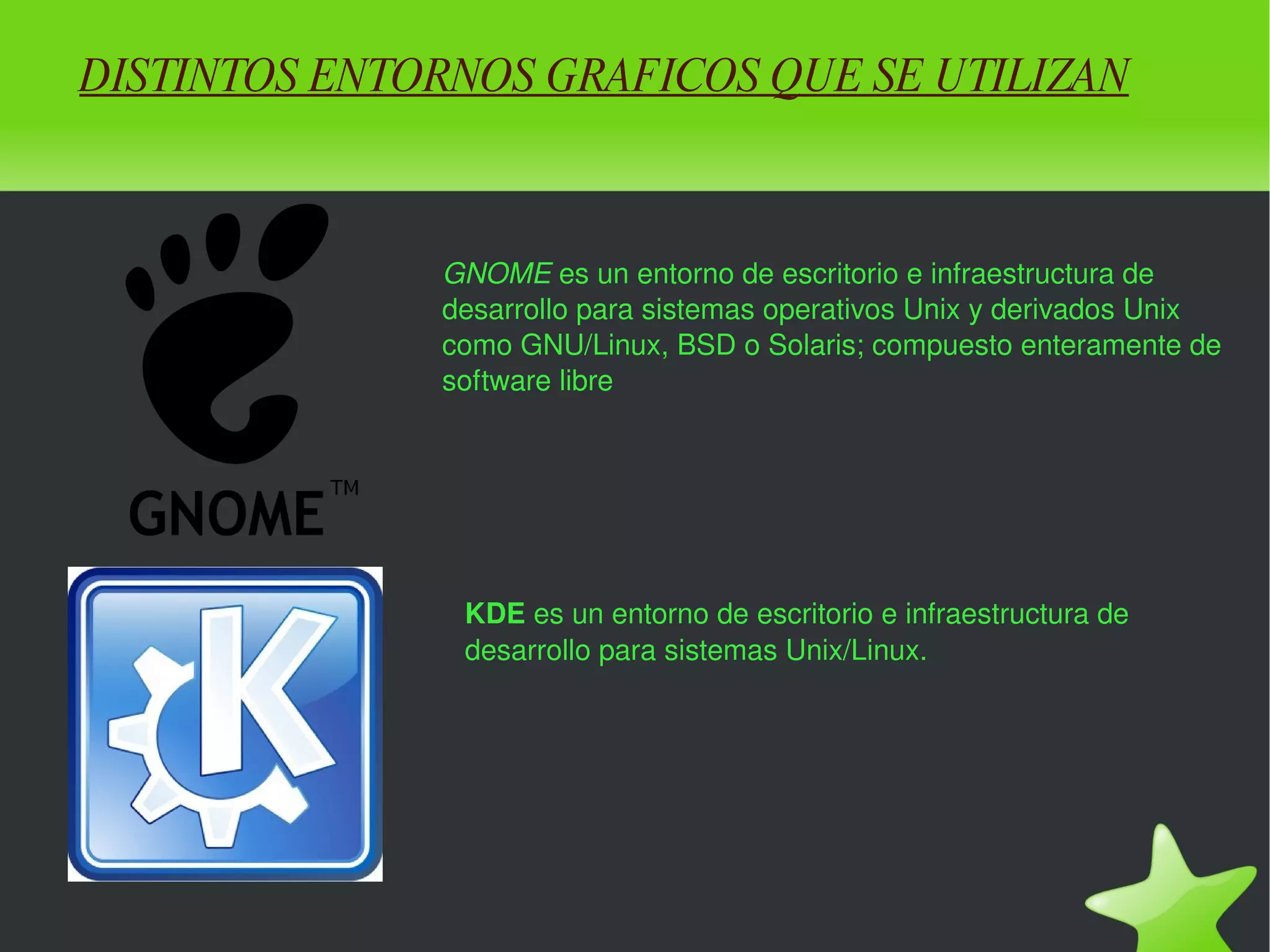 DISTINTOS ENTORNOS GRAFICOS QUE SE UTILIZAN GNOME  es un entorno de escritorio e infraestructura de desarrollo para sistemas operativos Unix y derivados Unix como GNU/Linux, BSD o Solaris; compuesto enteramente de software libre KDE  es un entorno de escritorio e infraestructura de desarrollo para sistemas Unix/Linux. 