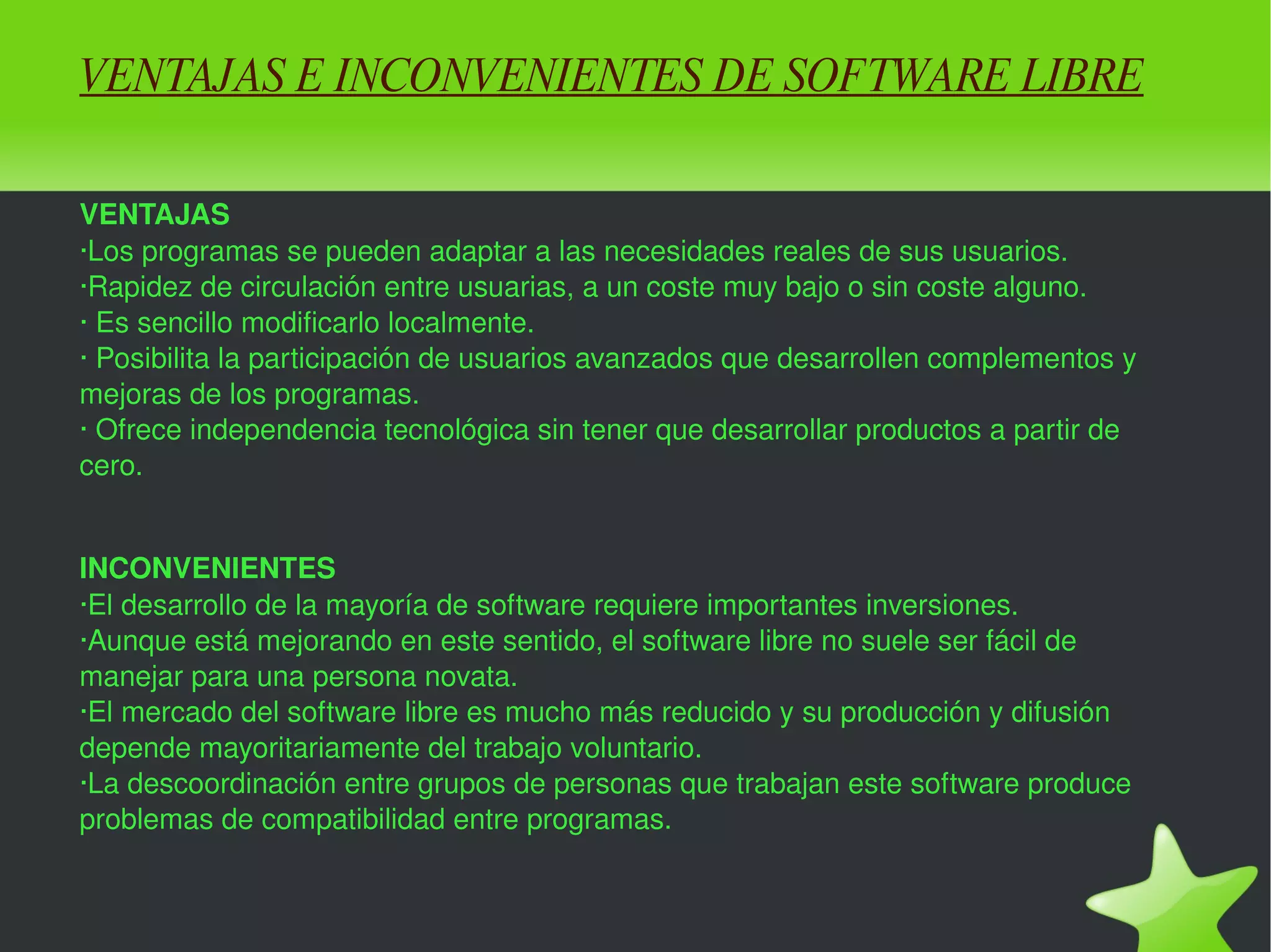 VENTAJAS E INCONVENIENTES DE SOFTWARE LIBRE VENTAJAS ·Los programas se pueden adaptar a las necesidades reales de sus usuarios. ·Rapidez de circulación entre usuarias, a un coste muy bajo o sin coste alguno. · Es sencillo modificarlo localmente. · Posibilita la participación de usuarios avanzados que desarrollen complementos y mejoras de los programas. · Ofrece independencia tecnológica sin tener que desarrollar productos a partir de cero. INCONVENIENTES ·El desarrollo de la mayoría de software requiere importantes inversiones. ·Aunque está mejorando en este sentido, el software libre no suele ser fácil de manejar para una persona novata. ·El mercado del software libre es mucho más reducido y su producción y difusión depende mayoritariamente del trabajo voluntario. ·La descoordinación entre grupos de personas que trabajan este software produce problemas de compatibilidad entre programas. 