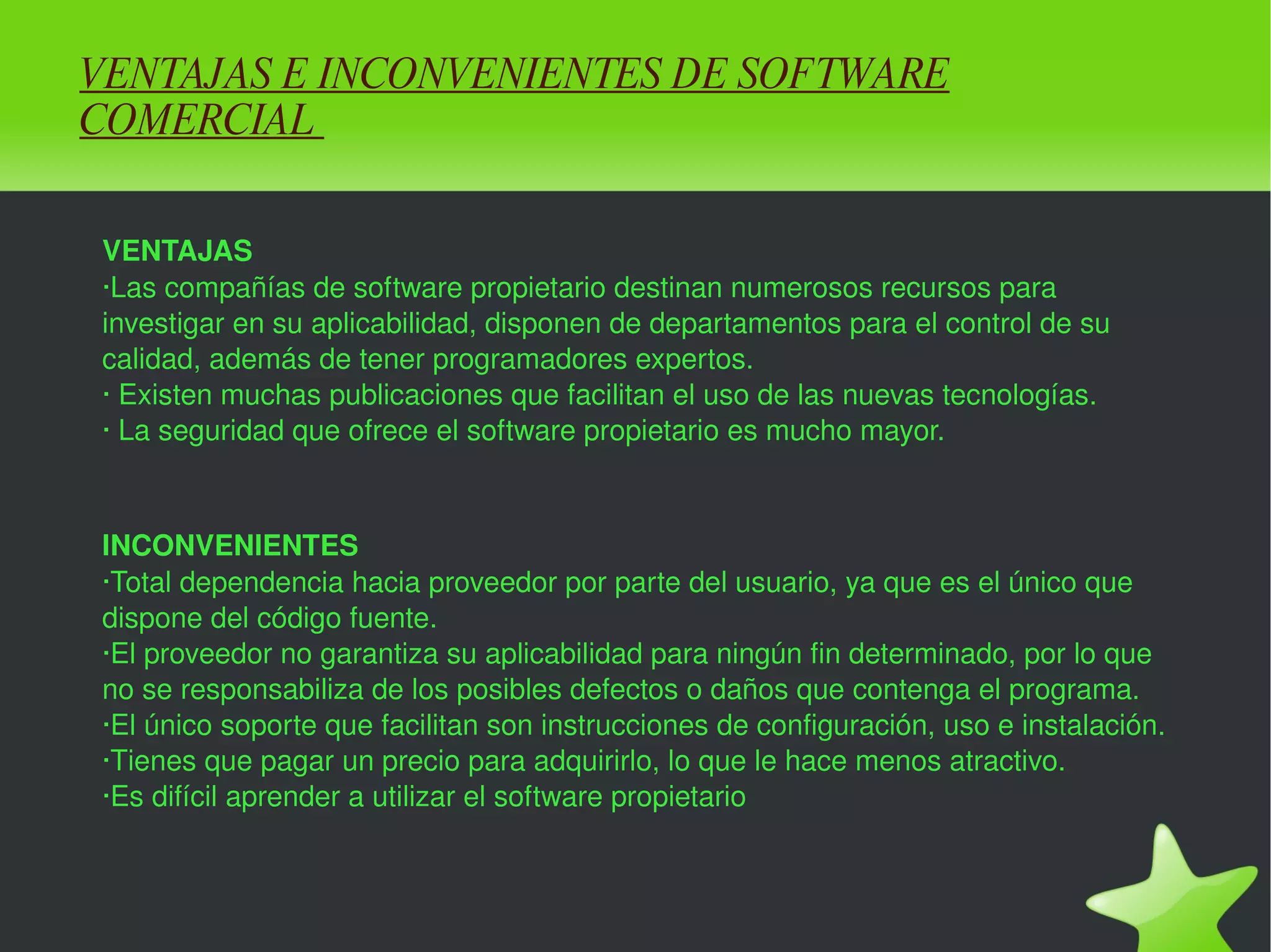 VENTAJAS E INCONVENIENTES DE SOFTWARE COMERCIAL  VENTAJAS ·Las compañías de software propietario destinan numerosos recursos para investigar en su aplicabilidad, disponen de departamentos para el control de su calidad, además de tener programadores expertos. · Existen muchas publicaciones que facilitan el uso de las nuevas tecnologías. · La seguridad que ofrece el software propietario es mucho mayor. INCONVENIENTES ·Total dependencia hacia proveedor por parte del usuario, ya que es el único que dispone del código fuente. ·El proveedor no garantiza su aplicabilidad para ningún fin determinado, por lo que no se responsabiliza de los posibles defectos o daños que contenga el programa. ·El único soporte que facilitan son instrucciones de configuración, uso e instalación. ·Tienes que pagar un precio para adquirirlo, lo que le hace menos atractivo. ·Es difícil aprender a utilizar el software propietario 