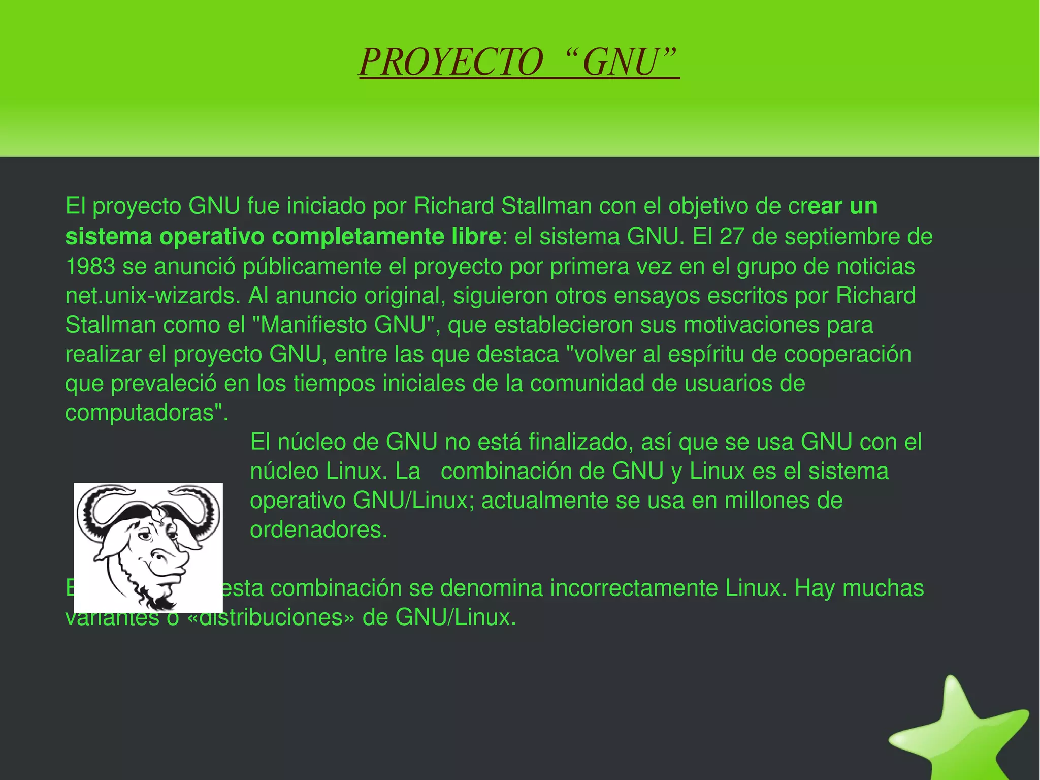 PROYECTO  “GNU” El proyecto GNU fue iniciado por Richard Stallman con el objetivo de cr ear un sistema operativo completamente libre : el sistema GNU. El 27 de septiembre de 1983 se anunció públicamente el proyecto por primera vez en el grupo de noticias net.unix-wizards. Al anuncio original, siguieron otros ensayos escritos por Richard Stallman como el "Manifiesto GNU", que establecieron sus motivaciones para realizar el proyecto GNU, entre las que destaca "volver al espíritu de cooperación que prevaleció en los tiempos iniciales de la comunidad de usuarios de computadoras". El núcleo de GNU no está finalizado, así que se usa GNU con el  núcleo Linux. La  combinación de GNU y Linux es el sistema  operativo GNU/Linux; actualmente se usa en millones de  ordenadores. En ocasiones, esta combinación se denomina incorrectamente Linux. Hay muchas variantes o «distribuciones» de GNU/Linux.  