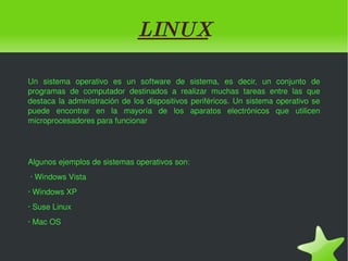 L INUX Un sistema operativo es un software de sistema, es decir, un conjunto de programas de computador destinados a realizar muchas tareas entre las que destaca la administración de los dispositivos periféricos. Un sistema operativo se puede encontrar en la mayoría de los aparatos electrónicos que utilicen microprocesadores para funcionar Algunos ejemplos de sistemas operativos son: · Windows Vista · Windows XP · Suse Linux · Mac OS 
