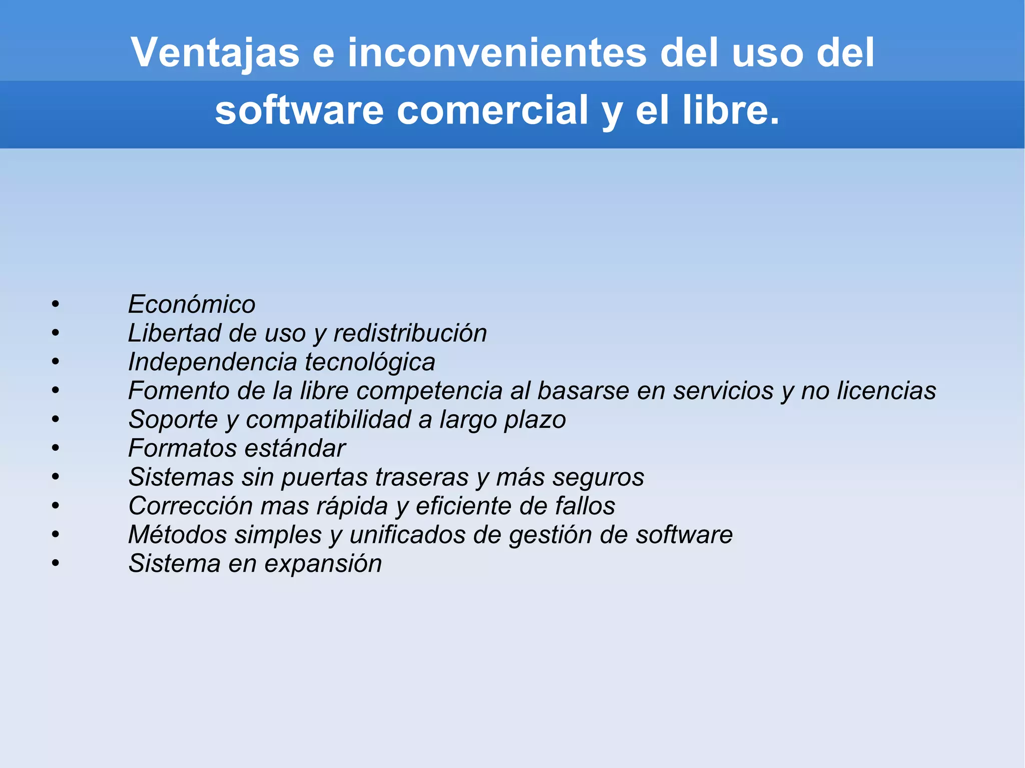Ventajas e inconvenientes del uso del software comercial y el libre. Económico Libertad de uso y redistribución Independencia tecnológica Fomento de la libre competencia al basarse en servicios y no licencias Soporte y compatibilidad a largo plazo Formatos estándar Sistemas sin puertas traseras y más seguros Corrección mas rápida y eficiente de fallos Métodos simples y unificados de gestión de software Sistema en expansión   