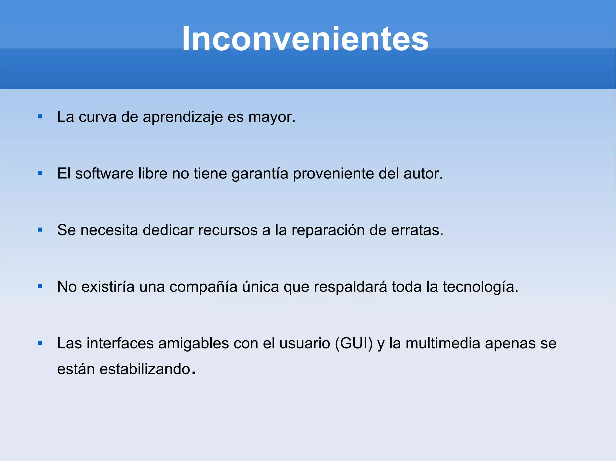 Inconvenientes La curva de aprendizaje es mayor. El software libre no tiene garantía proveniente del autor. Se necesita dedicar recursos a la reparación de erratas. No existiría una compañía única que respaldará toda la tecnología. Las interfaces amigables con el usuario (GUI) y la multimedia apenas se están estabilizando . 