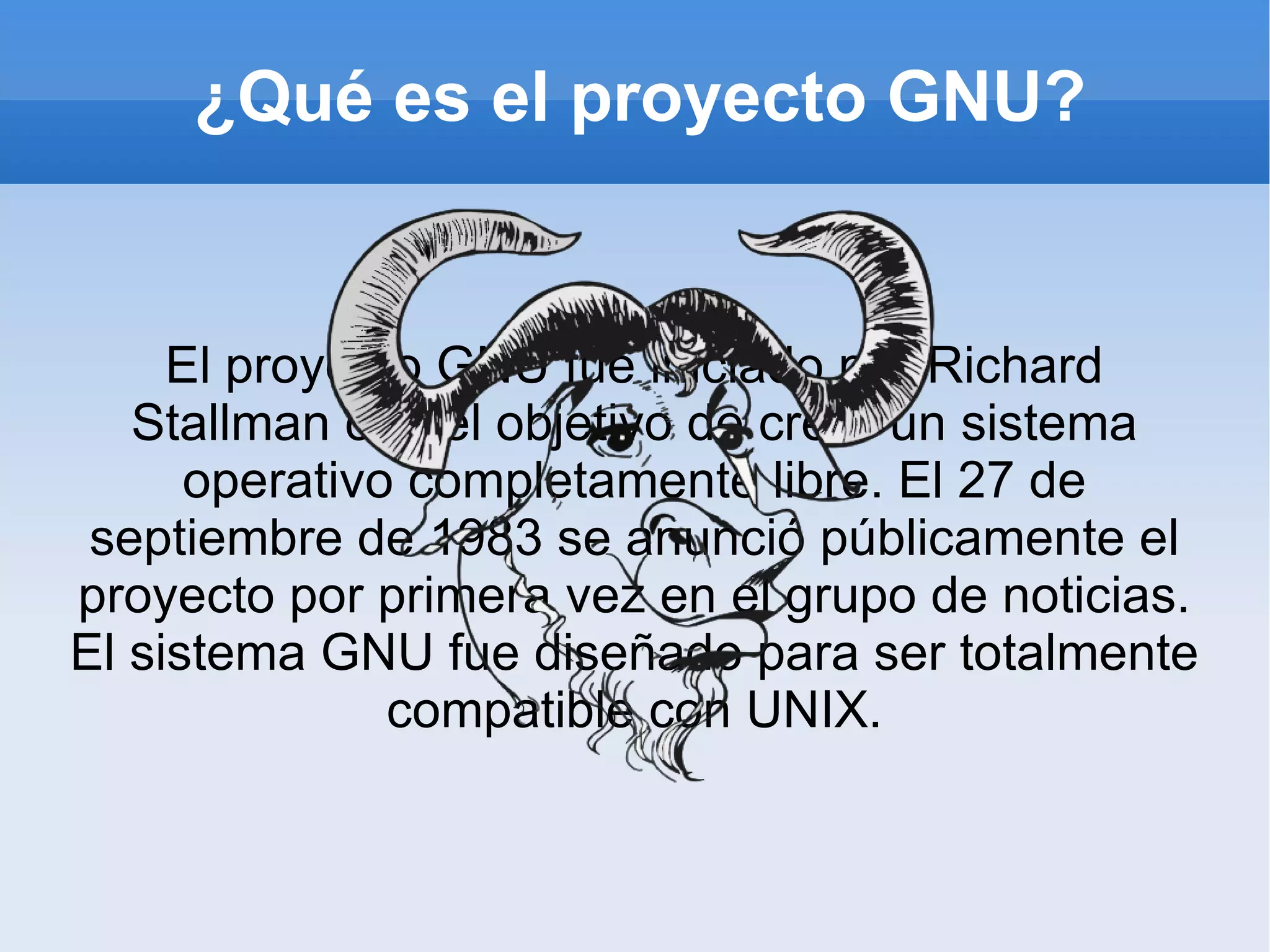 ¿Qué es el proyecto GNU? El proyecto GNU fue iniciado por Richard Stallman con el objetivo de crear un sistema operativo completamente libre. El 27 de septiembre de 1983 se anunció públicamente el proyecto por primera vez en el grupo de noticias. El sistema GNU fue diseñado para ser totalmente compatible con UNIX. 