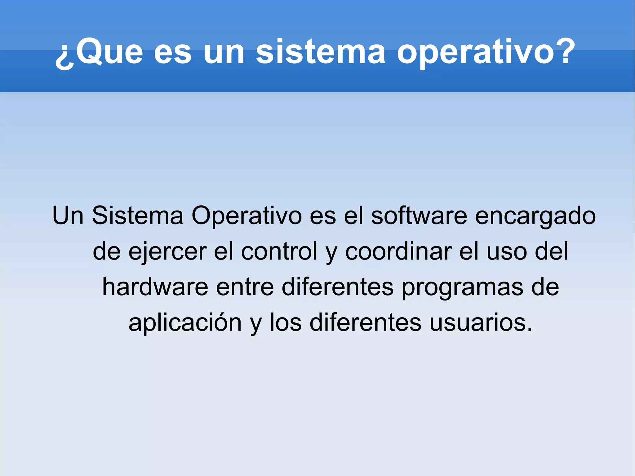 ¿Que es un sistema operativo? Un Sistema Operativo es el software encargado de ejercer el control y coordinar el uso del hardware entre diferentes programas de aplicación y los diferentes usuarios. 
