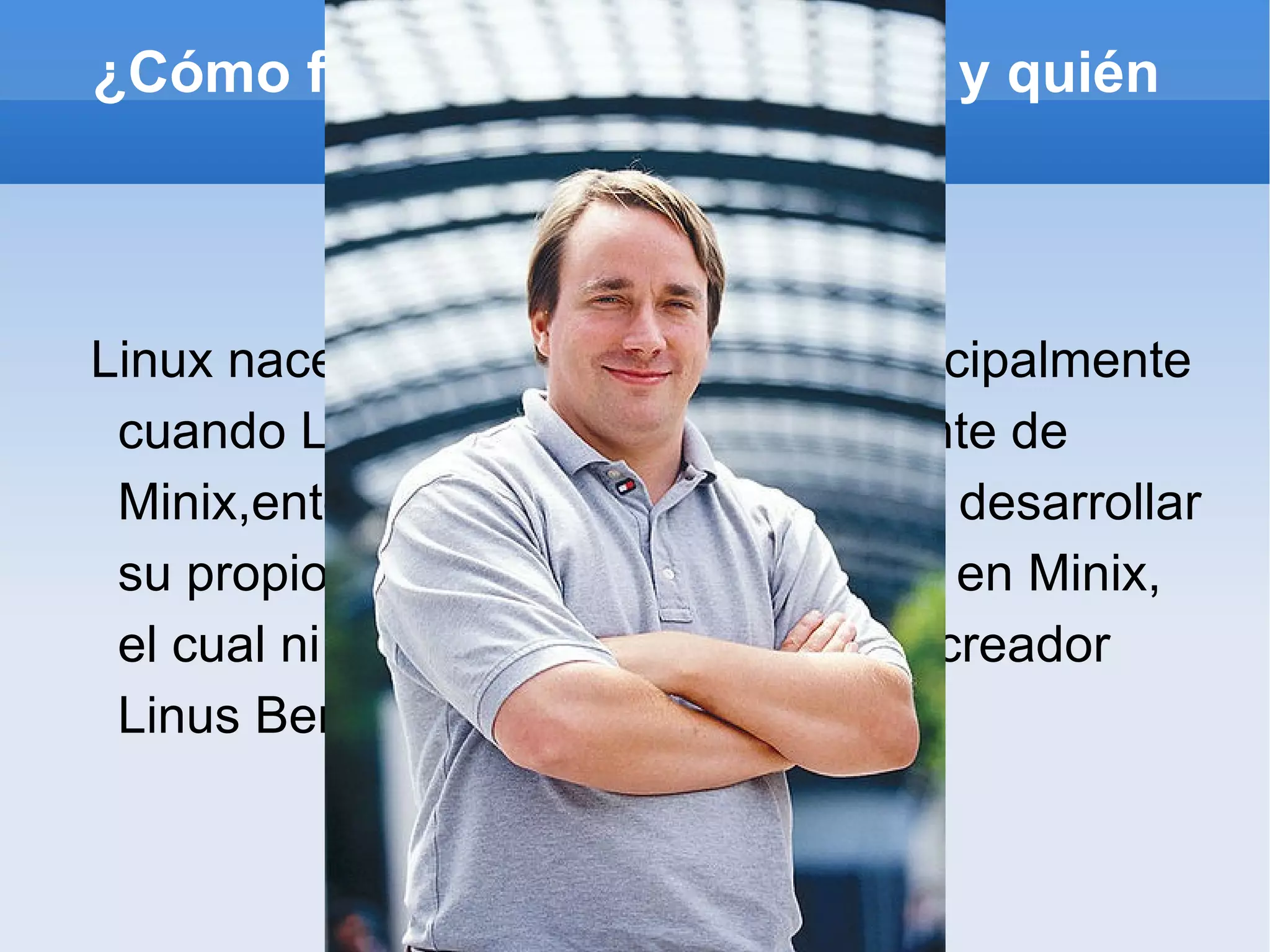 ¿Cómo fue los inicios de Linux y quién su creador? Linux nace en 1991. La idea vino principalmente cuando Linus observó el código fuente de Minix,entonces, como simple hobby, desarrollar su propio sistema operativo, basado en Minix, el cual ni siquiera tenía nombre. Su creador  Linus Benedict Torvalds 