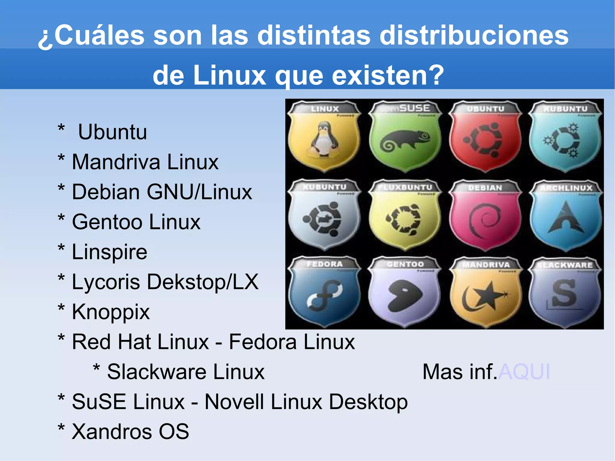 ¿Cuáles son las distintas distribuciones de Linux que existen? *  Ubuntu * Mandriva Linux * Debian GNU/Linux * Gentoo Linux * Linspire * Lycoris Dekstop/LX * Knoppix * Red Hat Linux - Fedora Linux * Slackware Linux  Mas inf. AQUI * SuSE Linux - Novell Linux Desktop * Xandros OS 