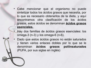 • Cabe mencionar que el organismo no puede
  sintetizar todos los ácidos grasos que necesita, por
  lo que es necesario obtenerlos de la dieta, y aquí
  encontramos otra clasificación de los ácidos
  grasos, estos ácidos se denominan ácidos grasos
  esenciales.
• Hay dos familias de ácidos grasos esenciales: los
  omega-3 (n-3) y los omega-6 (n-6).
• Dado que estos ácidos grasos no están saturados
  y tienen varios enlaces dobles por lo que se le
  denominan ácidos grasos poliinsaturados
  (PUFA, por sus siglas en inglés)
 