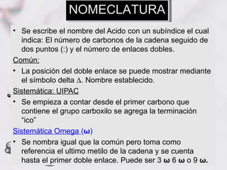NOMECLATURA
• Se escribe el nombre del Acido con un subíndice el cual
  indica: El número de carbonos de la cadena seguido de
  dos puntos (:) y el número de enlaces dobles.
Común:
• La posición del doble enlace se puede mostrar mediante
  el símbolo delta ∆. Nombre establecido.
Sistemática: UIPAC
• Se empieza a contar desde el primer carbono que
  contiene el grupo carboxilo se agrega la terminación
  “ico”
Sistemática Omega (ω)
• Se nombra igual que la común pero toma como
  referencia el ultimo metilo de la cadena y se cuenta
  hasta el primer doble enlace. Puede ser 3 ω 6 ω o 9 ω.
 