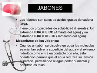 JABONES

• Los jabones son sales de ácidos grasos de cadena
  larga.
• Tiene dos propiedades de solubilidad diferentes: Un
  extremo HIDROFILICO (Amante del agua) y un
  extremo HIDROFOBICO (Temeroso del agua).
Mecanismo de los Jabones:
• Cuando un jabón se disuelve en agua las moléculas
  se orientan sobre la superficie del agua y el extremo
  hidrofóbico no entra en contacto con ella, esta
  orientación permite que el agua reduzca su tensión
  superficial permitiendo al agua poder humectar y
  penetrar las telas
 