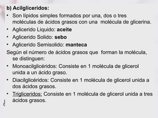 b) Acilgliceridos:
• Son lípidos simples formados por una, dos o tres
   moléculas de ácidos grasos con una molécula de glicerina.
• Aglicerido Liquido: aceite
• Aglicerido Solido: sebo
• Aglicerido Semisolido: manteca
Según el número de ácidos grasos que forman la molécula,
   se distinguen:
• Monoacilglicéridos: Consiste en 1 molécula de glicerol
   unida a un ácido graso.
• Diacilglicéridos: Consiste en 1 molécula de glicerol unida a
   dos ácidos grasos.
• Trigliceridos: Consiste en 1 molécula de glicerol unida a tres
   ácidos grasos.
 