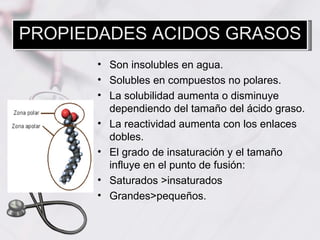 PROPIEDADES ACIDOS GRASOS
      • Son insolubles en agua.
      • Solubles en compuestos no polares.
      • La solubilidad aumenta o disminuye
        dependiendo del tamaño del ácido graso.
      • La reactividad aumenta con los enlaces
        dobles.
      • El grado de insaturación y el tamaño
        influye en el punto de fusión:
      • Saturados >insaturados
      • Grandes>pequeños.
 