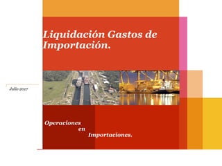 Operaciones
en
Importaciones.
Liquidación Gastos de
Importación.
Julio 2017
 
