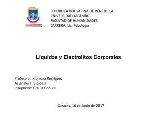 Líquidos y Electrolitos Corporales
REPÚBLICA BOLIVARINA DE VENEZUELA
UNIVERSIDAD YACAMBÚ
FACULTAD DE HUMANIDADES
CARRERA: Lic. Psicología
Profesora: Xiomara Rodríguez
Asignatura: Biología
Integrante: Úrsula Cobucci
Caracas, 16 de Junio de 2017
 