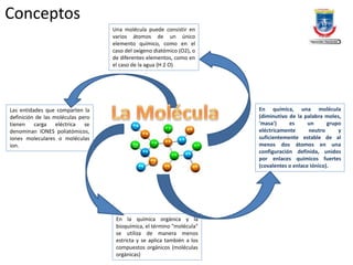 Conceptos
En química, una molécula
(diminutivo de la palabra moles,
'masa') es un grupo
eléctricamente neutro y
suficientemente estable de al
menos dos átomos en una
configuración definida, unidos
por enlaces químicos fuertes
(covalentes o enlace iónico).
En la química orgánica y la
bioquímica, el término "molécula"
se utiliza de manera menos
estricta y se aplica también a los
compuestos orgánicos (moléculas
orgánicas)
Una molécula puede consistir en
varios átomos de un único
elemento químico, como en el
caso del oxígeno diatómico (O2), o
de diferentes elementos, como en
el caso de la agua (H 2 O)
Las entidades que comparten la
definición de las moléculas pero
tienen carga eléctrica se
denominan IONES poliatómicos,
iones moleculares o moléculas
ion.
 