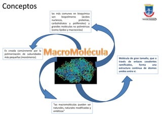 Conceptos
Molécula de gran tamaño, que a
través de enlaces covalentes
ramificados, forma una
estructura continua de átomos
unidos entre sí.
"las macromoléculas pueden ser
naturales, naturales modificadas y
sintéticas"
las más comunes en bioquímica
son biopolímeros (ácidos
nucleicos, proteínas,
carbohidratos y polifenoles) y
grandes moléculas no poliméricas
(como lípidos y macrociclos)
Es creada comúnmente por la
polimerización de subunidades
más pequeñas (monómeros).
 