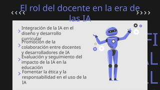 ARTIFI
CIAL
INTELL
El rol del docente en la era de
las IA
Integración de la IA en el
diseño y desarrollo
curricular
Promoción de la
colaboración entre docentes
y desarrolladores de IA
Evaluación y seguimiento del
impacto de la IA en la
educación
Fomentar la ética y la
responsabilidad en el uso de la
IA
 