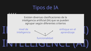 ARTIFICIAL
INTELLIGENCE (AI)
ARTIFICIAL
INTELLIGENCE (AI)
Tipos de IA
Existen diversas clasificaciones de la
inteligencia artificial (IA) que se pueden
agrupar según diferentes criterios
nivel de
inteligencia
funcionalidad
enfoque en el
aprendizaje
 