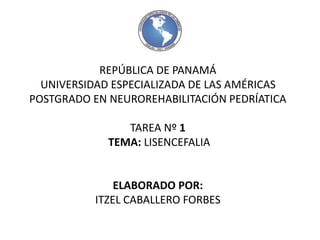 REPÚBLICA DE PANAMÁ 
UNIVERSIDAD ESPECIALIZADA DE LAS AMÉRICAS 
POSTGRADO EN NEUROREHABILITACIÓN PEDRÍATICA 
TAREA Nº 1 
TEMA: LISENCEFALIA 
ELABORADO POR: 
ITZEL CABALLERO FORBES 
 