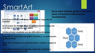 SmartArt                                                    Sirve para insertar grafico SmartArt
                                                            para comunicar información
                                                            visualmente.
En la ficha Insertar, en el grupo Ilustraciones, haga clic en
SmartArt.

En el cuadro de diálogo Elegir un gráfico SmartArt, haga clic
en el tipo y en el diseño que desea.

Escriba el texto mediante uno de estos procedimientos:

Haga clic en una forma del gráfico SmartArt y, a continuación,
escriba el texto.

Haga clic en [Texto] en el panel de texto y escriba o pegue el
texto.

Copie texto desde otro programa, haga clic en [Texto] y
péguelo en el panel de texto.
 