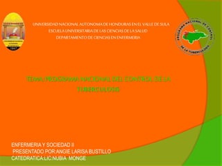 UNIVERSIDAD NACIONAL AUTONOMA DE HONDURAS EN EL VALLE DE SULA 
ESCUELA UNIVERSITARIA DE LAS CIENCIAS DE LA SALUD 
DEPARTAMENTO DE CIENCIAS EN ENFERMERIA 
TEMA: PROGRAMA NACIONAL DEL CONTROL DE LA 
TUBERCULOSIS 
ENFERMERIA Y SOCIEDAD II 
PRESENTADO POR:ANGIE LARISA BUSTILLO 
CATEDRATICA:LIC:NUBIA MONGE 
 