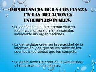 IMPORTANCIA DE LA CONFIANZA
EN LAS RELACIONES
INTERPERSONALES.
• La confianza es un elemento vital en
todas las relaciones interpersonales
incluyendo las organizaciones.
• La gente debe creer en la veracidad de la
información y de que se les hable de los
asuntos importantes que les compete.
• La gente necesita creer en la verticalidad
y honestidad de sus líderes.
 